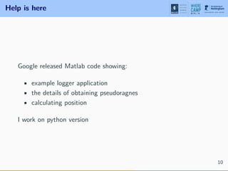 Help is here
Google released Matlab code showing:
• example logger application
• the details of obtaining pseudoragnes
• calculating position
I work on python version
10
 
