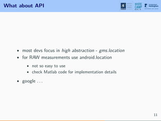 What about API
• most devs focus in high abstraction - gms.location
• for RAW measurements use android.location
• not so easy to use
• check Matlab code for implementation details
• google . . .
11
 