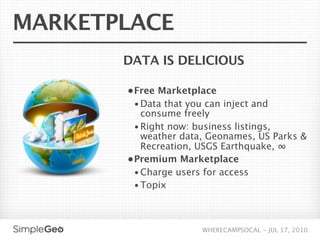 MARKETPLACE
       DATA IS DELICIOUS

       • Free Marketplace
         • Data that you can inject and
           consume freely
         • Right now: business listings,
           weather data, Geonames, US Parks &
           Recreation, USGS Earthquake, ∞
       • Premium Marketplace
         • Charge users for access
         • Topix




                        WHERECAMPSOCAL - JUL 17, 2010
 