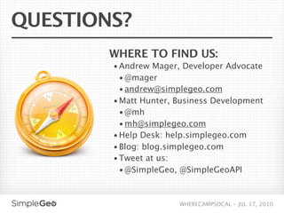 QUESTIONS?
        WHERE TO FIND US:
        • Andrew Mager, Developer Advocate
          • @mager
          • andrew@simplegeo.com
        • Matt Hunter, Business Development
          • @mh
          • mh@simplegeo.com
        • Help Desk: help.simplegeo.com
        • Blog: blog.simplegeo.com
        • Tweet at us:
          • @SimpleGeo, @SimpleGeoAPI



                       WHERECAMPSOCAL - JUL 17, 2010
 