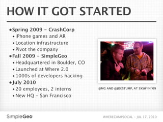 HOW IT GOT STARTED
• Spring 2009 - CrashCorp
  • iPhone games and AR
 • Location infrastructure
 • Pivot the company
• Fall 2009 - SimpleGeo
  • Headquartered in Boulder, CO
  • Launched at Where 2.0
  • 1000s of developers hacking
• July 2010
  • 20 employees, 2 interns        @MG AND @JOESTUMP, AT SXSW IN ’09

  • New HQ - San Francisco



                                     WHERECAMPSOCAL - JUL 17, 2010
 