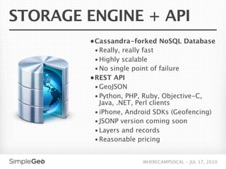 STORAGE ENGINE + API
        • Cassandra-forked NoSQL Database
          • Really, really fast
         • Highly scalable
         • No single point of failure
        • REST API
          • GeoJSON
          • Python, PHP, Ruby, Objective-C,
           Java, .NET, Perl clients
         • iPhone, Android SDKs (Geofencing)
         • JSONP version coming soon
         • Layers and records
         • Reasonable pricing


                         WHERECAMPSOCAL - JUL 17, 2010
 