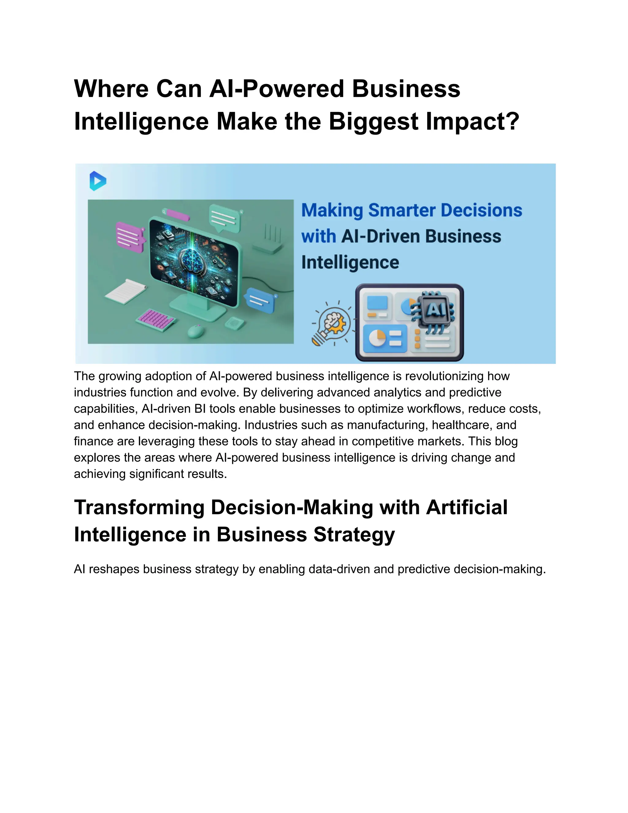Where Can AI-Powered Business
Intelligence Make the Biggest Impact?
The growing adoption of AI-powered business intelligence is revolutionizing how
industries function and evolve. By delivering advanced analytics and predictive
capabilities, AI-driven BI tools enable businesses to optimize workflows, reduce costs,
and enhance decision-making. Industries such as manufacturing, healthcare, and
finance are leveraging these tools to stay ahead in competitive markets. This blog
explores the areas where AI-powered business intelligence is driving change and
achieving significant results.
Transforming Decision-Making with Artificial
Intelligence in Business Strategy
AI reshapes business strategy by enabling data-driven and predictive decision-making.
 