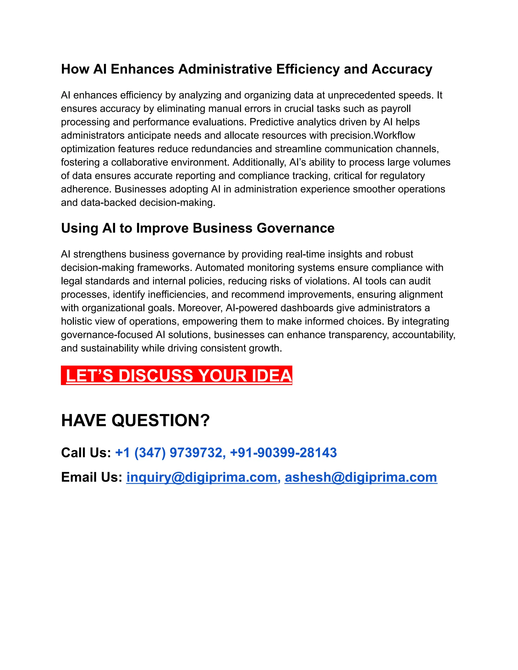 How AI Enhances Administrative Efficiency and Accuracy
AI enhances efficiency by analyzing and organizing data at unprecedented speeds. It
ensures accuracy by eliminating manual errors in crucial tasks such as payroll
processing and performance evaluations. Predictive analytics driven by AI helps
administrators anticipate needs and allocate resources with precision.Workflow
optimization features reduce redundancies and streamline communication channels,
fostering a collaborative environment. Additionally, AI’s ability to process large volumes
of data ensures accurate reporting and compliance tracking, critical for regulatory
adherence. Businesses adopting AI in administration experience smoother operations
and data-backed decision-making.
Using AI to Improve Business Governance
AI strengthens business governance by providing real-time insights and robust
decision-making frameworks. Automated monitoring systems ensure compliance with
legal standards and internal policies, reducing risks of violations. AI tools can audit
processes, identify inefficiencies, and recommend improvements, ensuring alignment
with organizational goals. Moreover, AI-powered dashboards give administrators a
holistic view of operations, empowering them to make informed choices. By integrating
governance-focused AI solutions, businesses can enhance transparency, accountability,
and sustainability while driving consistent growth.
LET’S DISCUSS YOUR IDEA
HAVE QUESTION?
Call Us: +1 (347) 9739732, +91-90399-28143
Email Us: inquiry@digiprima.com, ashesh@digiprima.com
 