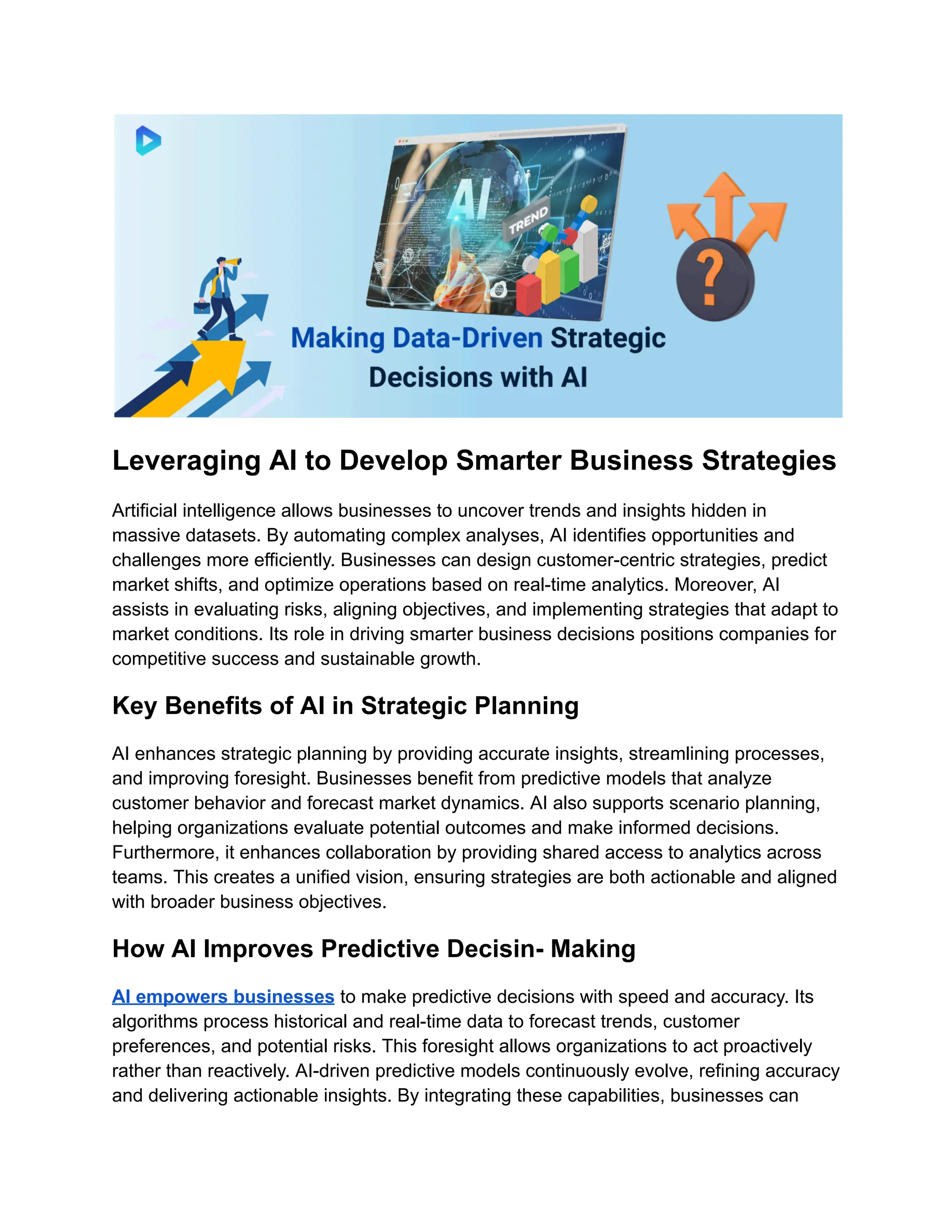 Leveraging AI to Develop Smarter Business Strategies
Artificial intelligence allows businesses to uncover trends and insights hidden in
massive datasets. By automating complex analyses, AI identifies opportunities and
challenges more efficiently. Businesses can design customer-centric strategies, predict
market shifts, and optimize operations based on real-time analytics. Moreover, AI
assists in evaluating risks, aligning objectives, and implementing strategies that adapt to
market conditions. Its role in driving smarter business decisions positions companies for
competitive success and sustainable growth.
Key Benefits of AI in Strategic Planning
AI enhances strategic planning by providing accurate insights, streamlining processes,
and improving foresight. Businesses benefit from predictive models that analyze
customer behavior and forecast market dynamics. AI also supports scenario planning,
helping organizations evaluate potential outcomes and make informed decisions.
Furthermore, it enhances collaboration by providing shared access to analytics across
teams. This creates a unified vision, ensuring strategies are both actionable and aligned
with broader business objectives.
How AI Improves Predictive Decisin- Making
AI empowers businesses to make predictive decisions with speed and accuracy. Its
algorithms process historical and real-time data to forecast trends, customer
preferences, and potential risks. This foresight allows organizations to act proactively
rather than reactively. AI-driven predictive models continuously evolve, refining accuracy
and delivering actionable insights. By integrating these capabilities, businesses can
 