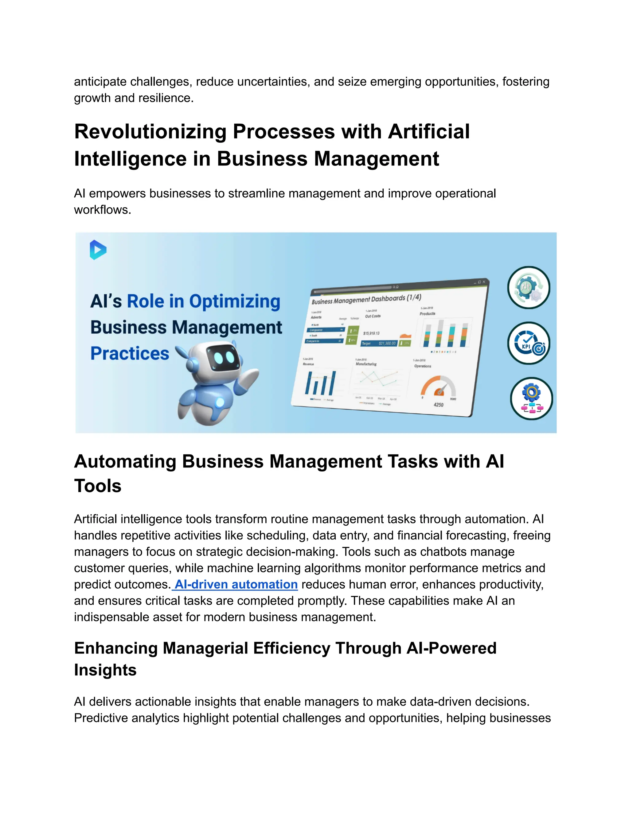 anticipate challenges, reduce uncertainties, and seize emerging opportunities, fostering
growth and resilience.
Revolutionizing Processes with Artificial
Intelligence in Business Management
AI empowers businesses to streamline management and improve operational
workflows.
Automating Business Management Tasks with AI
Tools
Artificial intelligence tools transform routine management tasks through automation. AI
handles repetitive activities like scheduling, data entry, and financial forecasting, freeing
managers to focus on strategic decision-making. Tools such as chatbots manage
customer queries, while machine learning algorithms monitor performance metrics and
predict outcomes. AI-driven automation reduces human error, enhances productivity,
and ensures critical tasks are completed promptly. These capabilities make AI an
indispensable asset for modern business management.
Enhancing Managerial Efficiency Through AI-Powered
Insights
AI delivers actionable insights that enable managers to make data-driven decisions.
Predictive analytics highlight potential challenges and opportunities, helping businesses
 