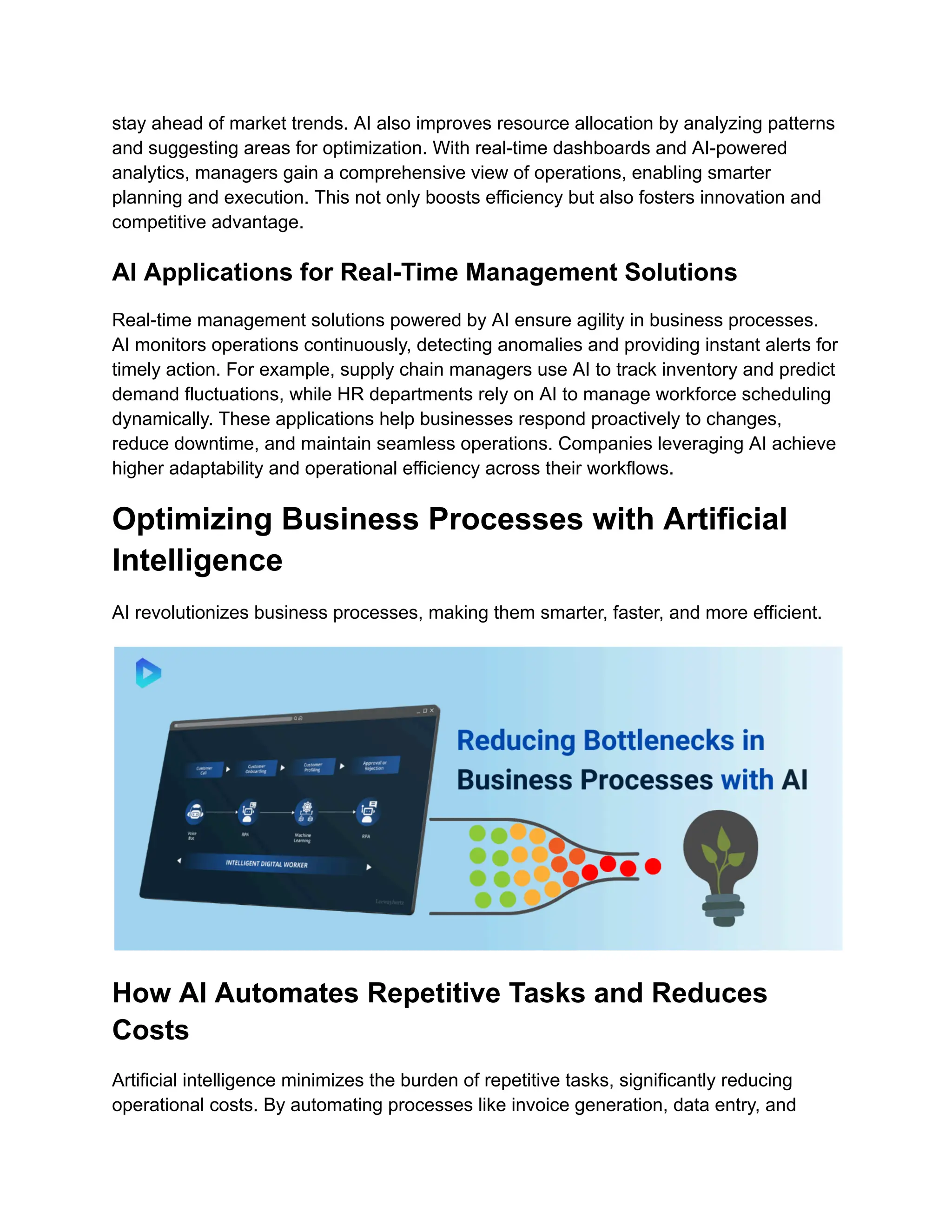 stay ahead of market trends. AI also improves resource allocation by analyzing patterns
and suggesting areas for optimization. With real-time dashboards and AI-powered
analytics, managers gain a comprehensive view of operations, enabling smarter
planning and execution. This not only boosts efficiency but also fosters innovation and
competitive advantage.
AI Applications for Real-Time Management Solutions
Real-time management solutions powered by AI ensure agility in business processes.
AI monitors operations continuously, detecting anomalies and providing instant alerts for
timely action. For example, supply chain managers use AI to track inventory and predict
demand fluctuations, while HR departments rely on AI to manage workforce scheduling
dynamically. These applications help businesses respond proactively to changes,
reduce downtime, and maintain seamless operations. Companies leveraging AI achieve
higher adaptability and operational efficiency across their workflows.
Optimizing Business Processes with Artificial
Intelligence
AI revolutionizes business processes, making them smarter, faster, and more efficient.
How AI Automates Repetitive Tasks and Reduces
Costs
Artificial intelligence minimizes the burden of repetitive tasks, significantly reducing
operational costs. By automating processes like invoice generation, data entry, and
 
