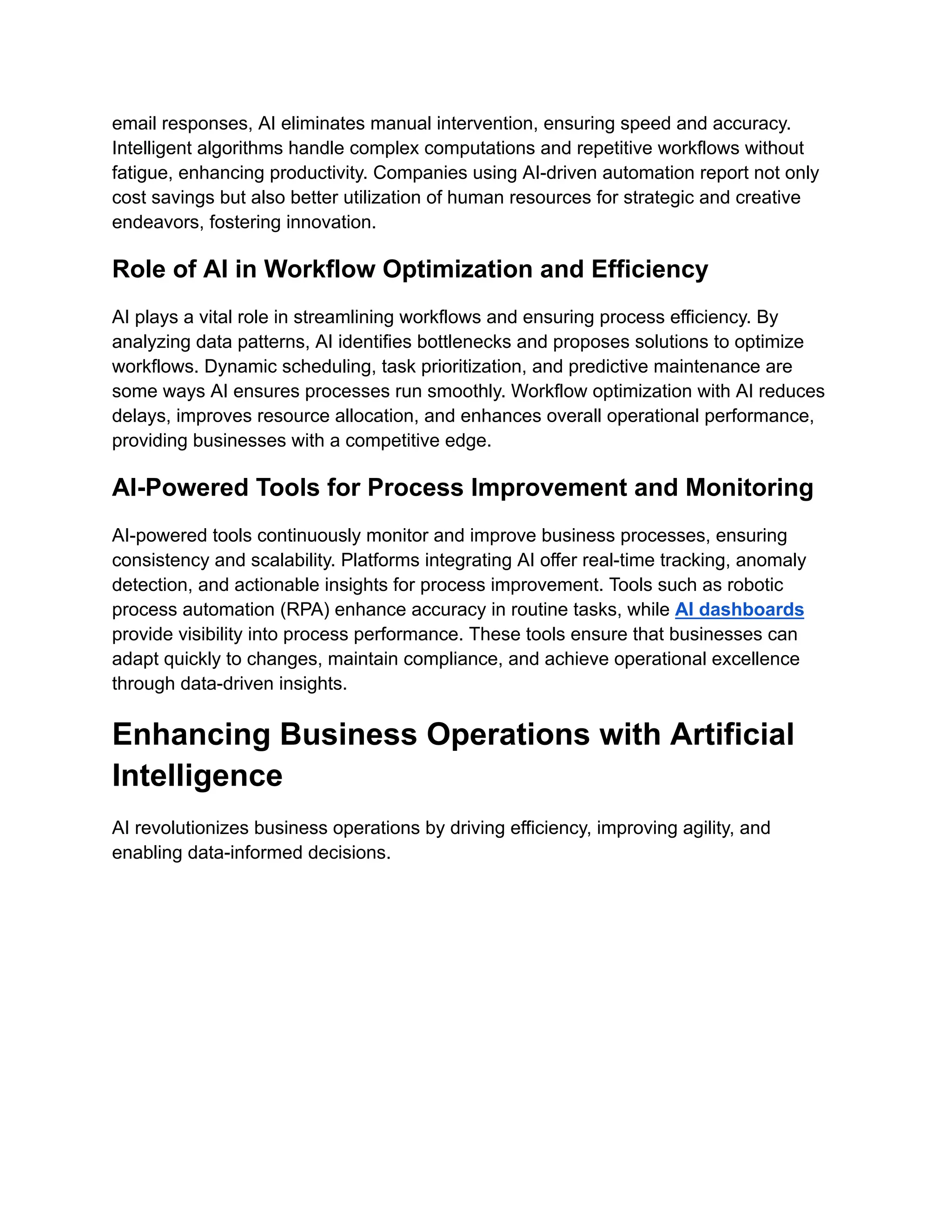 email responses, AI eliminates manual intervention, ensuring speed and accuracy.
Intelligent algorithms handle complex computations and repetitive workflows without
fatigue, enhancing productivity. Companies using AI-driven automation report not only
cost savings but also better utilization of human resources for strategic and creative
endeavors, fostering innovation.
Role of AI in Workflow Optimization and Efficiency
AI plays a vital role in streamlining workflows and ensuring process efficiency. By
analyzing data patterns, AI identifies bottlenecks and proposes solutions to optimize
workflows. Dynamic scheduling, task prioritization, and predictive maintenance are
some ways AI ensures processes run smoothly. Workflow optimization with AI reduces
delays, improves resource allocation, and enhances overall operational performance,
providing businesses with a competitive edge.
AI-Powered Tools for Process Improvement and Monitoring
AI-powered tools continuously monitor and improve business processes, ensuring
consistency and scalability. Platforms integrating AI offer real-time tracking, anomaly
detection, and actionable insights for process improvement. Tools such as robotic
process automation (RPA) enhance accuracy in routine tasks, while AI dashboards
provide visibility into process performance. These tools ensure that businesses can
adapt quickly to changes, maintain compliance, and achieve operational excellence
through data-driven insights.
Enhancing Business Operations with Artificial
Intelligence
AI revolutionizes business operations by driving efficiency, improving agility, and
enabling data-informed decisions.
 