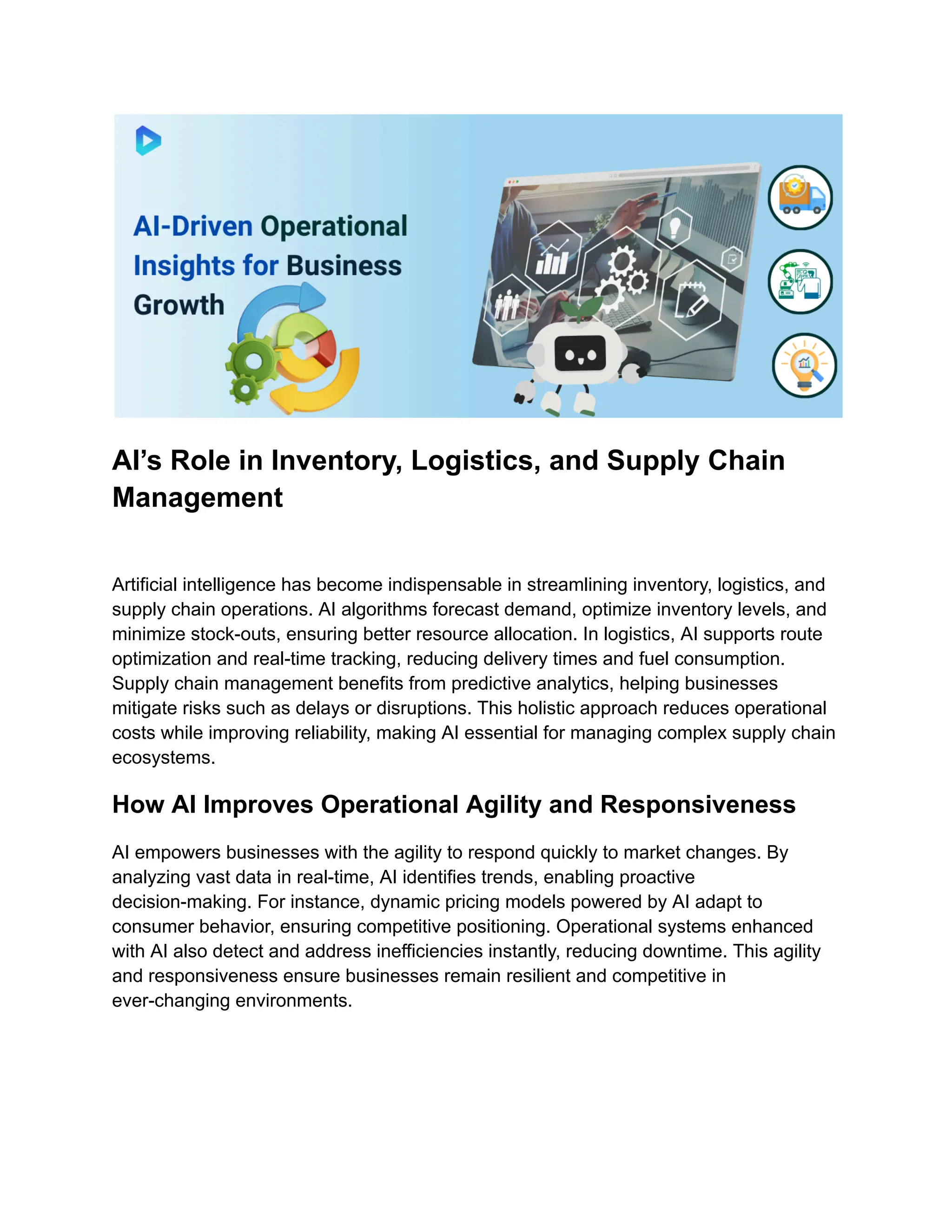 AI’s Role in Inventory, Logistics, and Supply Chain
Management
Artificial intelligence has become indispensable in streamlining inventory, logistics, and
supply chain operations. AI algorithms forecast demand, optimize inventory levels, and
minimize stock-outs, ensuring better resource allocation. In logistics, AI supports route
optimization and real-time tracking, reducing delivery times and fuel consumption.
Supply chain management benefits from predictive analytics, helping businesses
mitigate risks such as delays or disruptions. This holistic approach reduces operational
costs while improving reliability, making AI essential for managing complex supply chain
ecosystems.
How AI Improves Operational Agility and Responsiveness
AI empowers businesses with the agility to respond quickly to market changes. By
analyzing vast data in real-time, AI identifies trends, enabling proactive
decision-making. For instance, dynamic pricing models powered by AI adapt to
consumer behavior, ensuring competitive positioning. Operational systems enhanced
with AI also detect and address inefficiencies instantly, reducing downtime. This agility
and responsiveness ensure businesses remain resilient and competitive in
ever-changing environments.
 