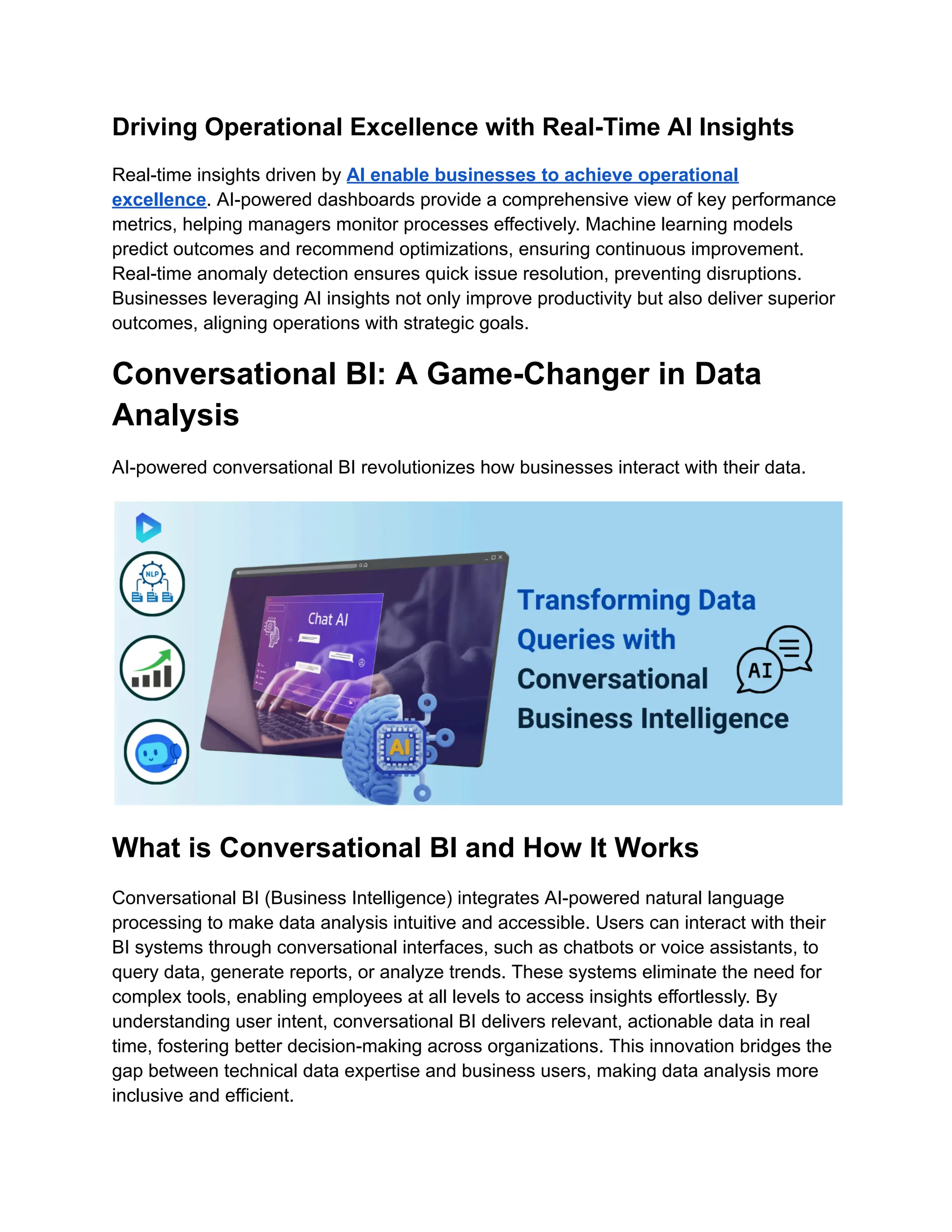 Driving Operational Excellence with Real-Time AI Insights
Real-time insights driven by AI enable businesses to achieve operational
excellence. AI-powered dashboards provide a comprehensive view of key performance
metrics, helping managers monitor processes effectively. Machine learning models
predict outcomes and recommend optimizations, ensuring continuous improvement.
Real-time anomaly detection ensures quick issue resolution, preventing disruptions.
Businesses leveraging AI insights not only improve productivity but also deliver superior
outcomes, aligning operations with strategic goals.
Conversational BI: A Game-Changer in Data
Analysis
AI-powered conversational BI revolutionizes how businesses interact with their data.
What is Conversational BI and How It Works
Conversational BI (Business Intelligence) integrates AI-powered natural language
processing to make data analysis intuitive and accessible. Users can interact with their
BI systems through conversational interfaces, such as chatbots or voice assistants, to
query data, generate reports, or analyze trends. These systems eliminate the need for
complex tools, enabling employees at all levels to access insights effortlessly. By
understanding user intent, conversational BI delivers relevant, actionable data in real
time, fostering better decision-making across organizations. This innovation bridges the
gap between technical data expertise and business users, making data analysis more
inclusive and efficient.
 