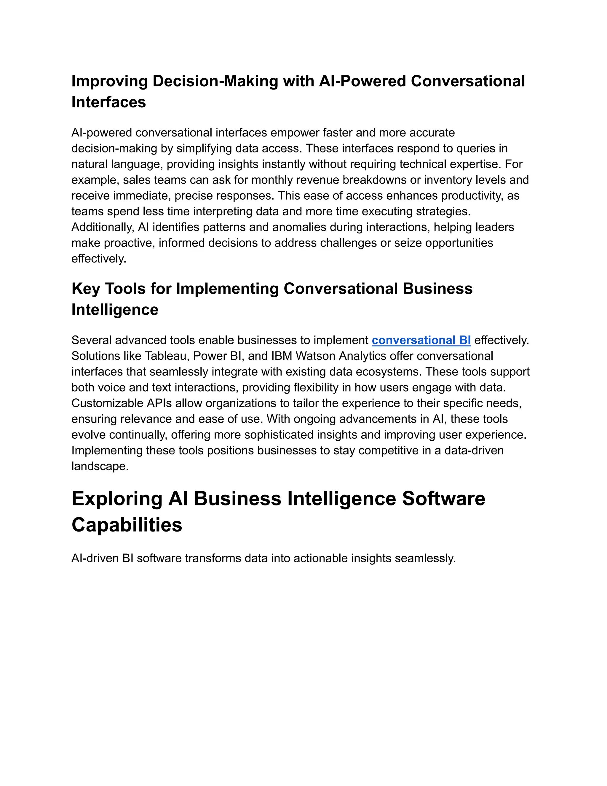 Improving Decision-Making with AI-Powered Conversational
Interfaces
AI-powered conversational interfaces empower faster and more accurate
decision-making by simplifying data access. These interfaces respond to queries in
natural language, providing insights instantly without requiring technical expertise. For
example, sales teams can ask for monthly revenue breakdowns or inventory levels and
receive immediate, precise responses. This ease of access enhances productivity, as
teams spend less time interpreting data and more time executing strategies.
Additionally, AI identifies patterns and anomalies during interactions, helping leaders
make proactive, informed decisions to address challenges or seize opportunities
effectively.
Key Tools for Implementing Conversational Business
Intelligence
Several advanced tools enable businesses to implement conversational BI effectively.
Solutions like Tableau, Power BI, and IBM Watson Analytics offer conversational
interfaces that seamlessly integrate with existing data ecosystems. These tools support
both voice and text interactions, providing flexibility in how users engage with data.
Customizable APIs allow organizations to tailor the experience to their specific needs,
ensuring relevance and ease of use. With ongoing advancements in AI, these tools
evolve continually, offering more sophisticated insights and improving user experience.
Implementing these tools positions businesses to stay competitive in a data-driven
landscape.
Exploring AI Business Intelligence Software
Capabilities
AI-driven BI software transforms data into actionable insights seamlessly.
 