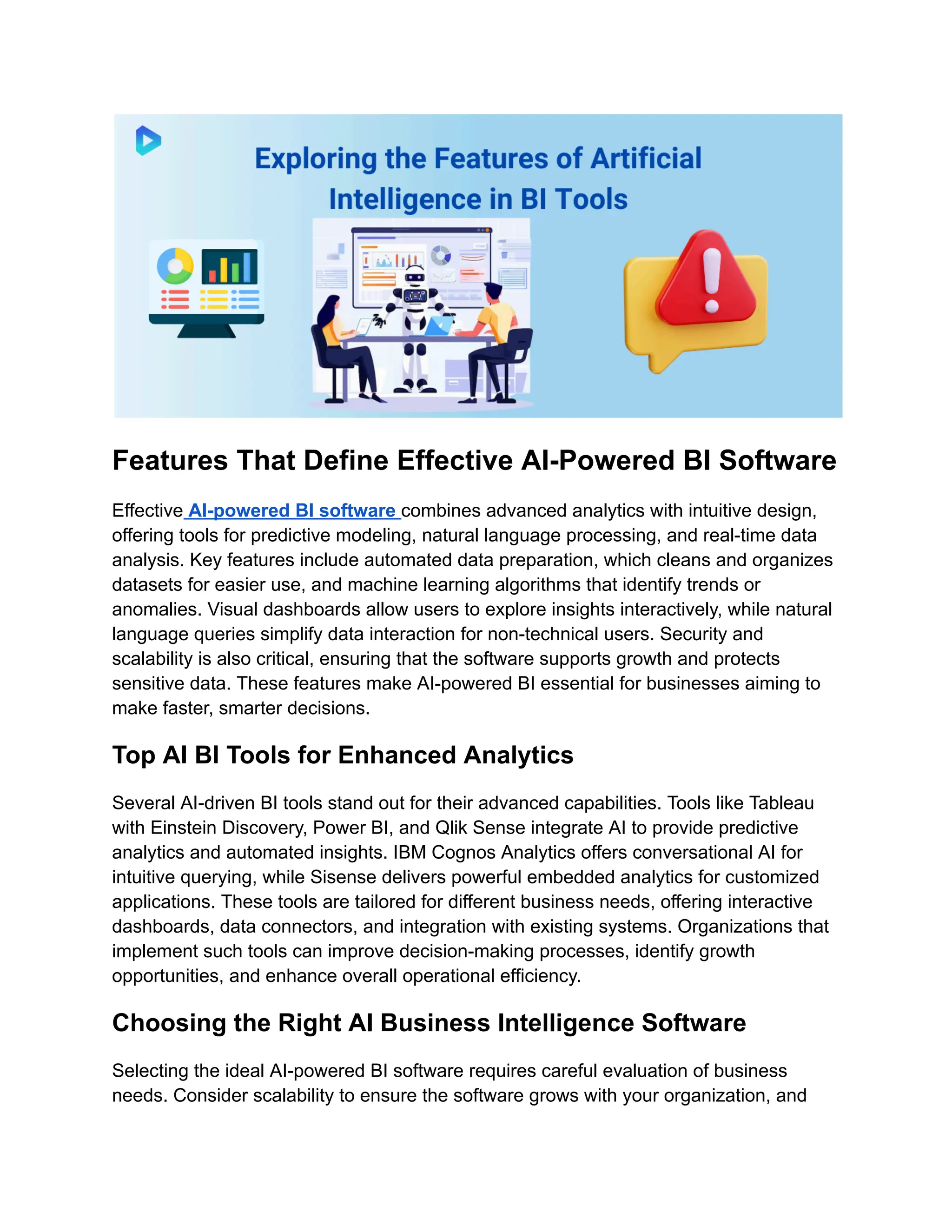 Features That Define Effective AI-Powered BI Software
Effective AI-powered BI software combines advanced analytics with intuitive design,
offering tools for predictive modeling, natural language processing, and real-time data
analysis. Key features include automated data preparation, which cleans and organizes
datasets for easier use, and machine learning algorithms that identify trends or
anomalies. Visual dashboards allow users to explore insights interactively, while natural
language queries simplify data interaction for non-technical users. Security and
scalability is also critical, ensuring that the software supports growth and protects
sensitive data. These features make AI-powered BI essential for businesses aiming to
make faster, smarter decisions.
Top AI BI Tools for Enhanced Analytics
Several AI-driven BI tools stand out for their advanced capabilities. Tools like Tableau
with Einstein Discovery, Power BI, and Qlik Sense integrate AI to provide predictive
analytics and automated insights. IBM Cognos Analytics offers conversational AI for
intuitive querying, while Sisense delivers powerful embedded analytics for customized
applications. These tools are tailored for different business needs, offering interactive
dashboards, data connectors, and integration with existing systems. Organizations that
implement such tools can improve decision-making processes, identify growth
opportunities, and enhance overall operational efficiency.
Choosing the Right AI Business Intelligence Software
Selecting the ideal AI-powered BI software requires careful evaluation of business
needs. Consider scalability to ensure the software grows with your organization, and
 