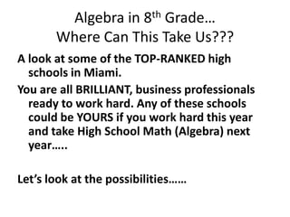 Algebra in 8th Grade…Where Can This Take Us??? A look at some of the TOP-RANKED high schools in Miami.  You are all BRILLIANT, business professionals ready to work hard. Any of these schools could be YOURS if you work hard this year and take High School Math (Algebra) next year…..  Let’s look at the possibilities…… 