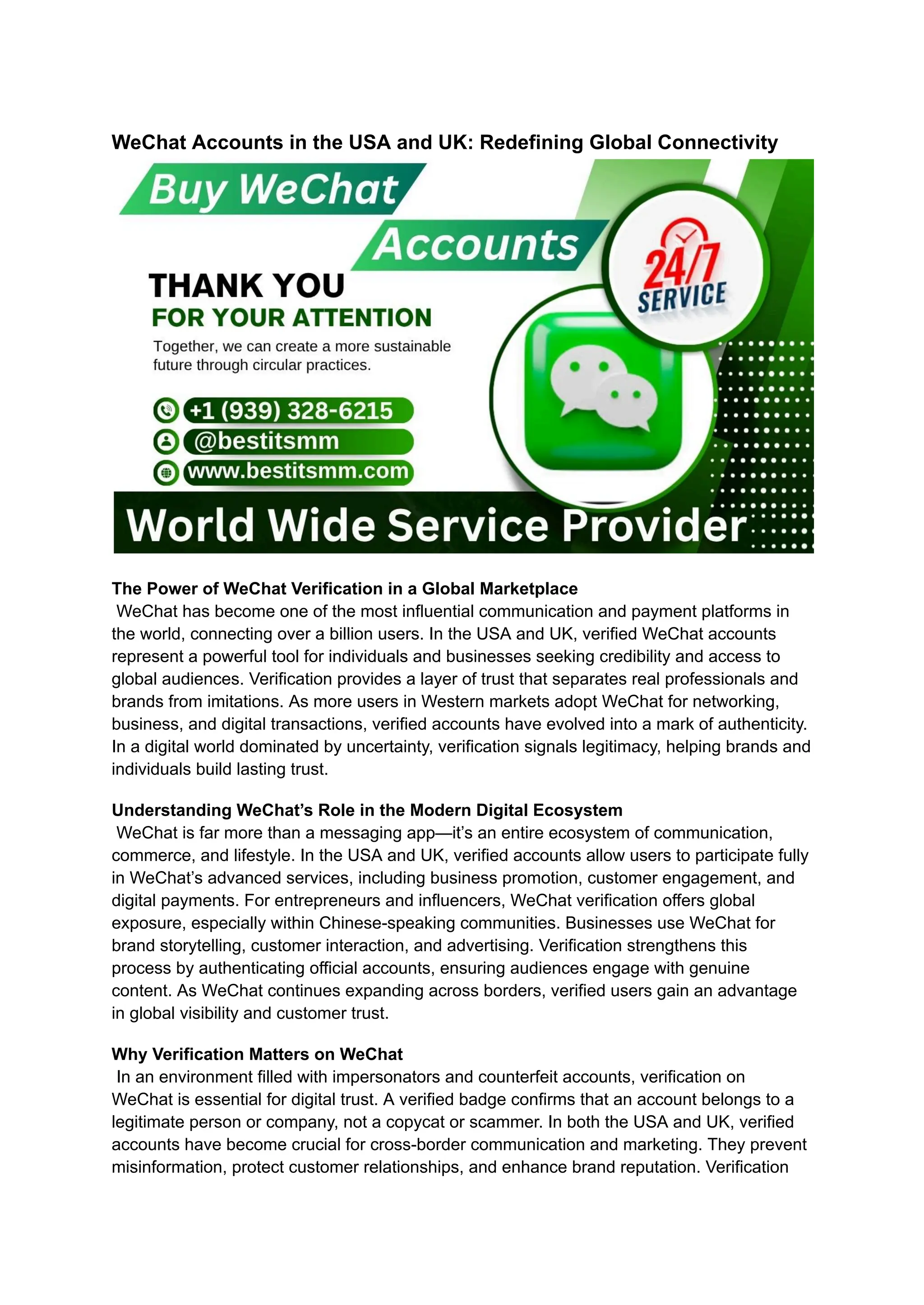 WeChat Accounts in the USA and UK: Redefining Global Connectivity
The Power of WeChat Verification in a Global Marketplace​
WeChat has become one of the most influential communication and payment platforms in
the world, connecting over a billion users. In the USA and UK, verified WeChat accounts
represent a powerful tool for individuals and businesses seeking credibility and access to
global audiences. Verification provides a layer of trust that separates real professionals and
brands from imitations. As more users in Western markets adopt WeChat for networking,
business, and digital transactions, verified accounts have evolved into a mark of authenticity.
In a digital world dominated by uncertainty, verification signals legitimacy, helping brands and
individuals build lasting trust.
Understanding WeChat’s Role in the Modern Digital Ecosystem​
WeChat is far more than a messaging app—it’s an entire ecosystem of communication,
commerce, and lifestyle. In the USA and UK, verified accounts allow users to participate fully
in WeChat’s advanced services, including business promotion, customer engagement, and
digital payments. For entrepreneurs and influencers, WeChat verification offers global
exposure, especially within Chinese-speaking communities. Businesses use WeChat for
brand storytelling, customer interaction, and advertising. Verification strengthens this
process by authenticating official accounts, ensuring audiences engage with genuine
content. As WeChat continues expanding across borders, verified users gain an advantage
in global visibility and customer trust.
Why Verification Matters on WeChat​
In an environment filled with impersonators and counterfeit accounts, verification on
WeChat is essential for digital trust. A verified badge confirms that an account belongs to a
legitimate person or company, not a copycat or scammer. In both the USA and UK, verified
accounts have become crucial for cross-border communication and marketing. They prevent
misinformation, protect customer relationships, and enhance brand reputation. Verification
 