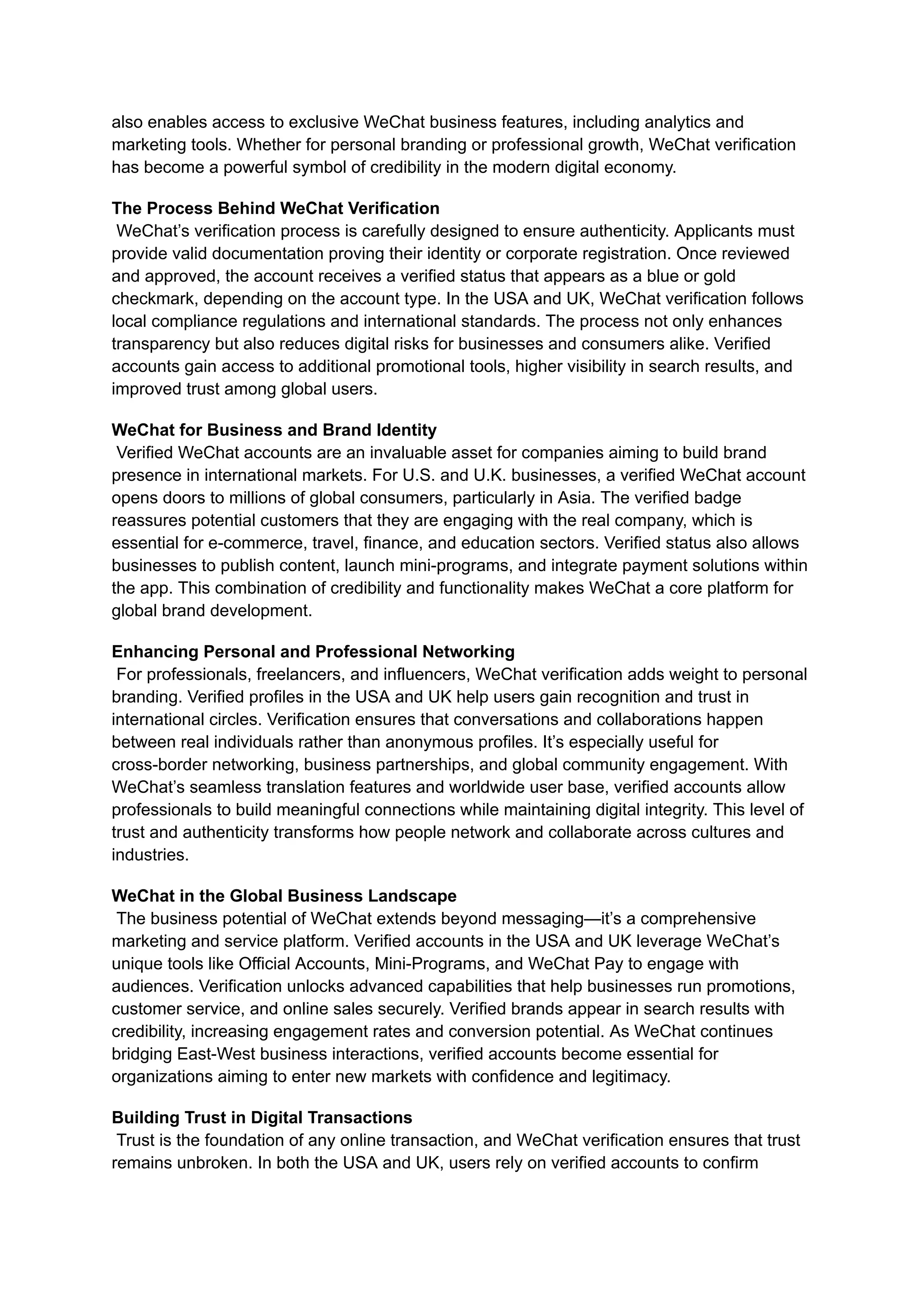 also enables access to exclusive WeChat business features, including analytics and
marketing tools. Whether for personal branding or professional growth, WeChat verification
has become a powerful symbol of credibility in the modern digital economy.
The Process Behind WeChat Verification​
WeChat’s verification process is carefully designed to ensure authenticity. Applicants must
provide valid documentation proving their identity or corporate registration. Once reviewed
and approved, the account receives a verified status that appears as a blue or gold
checkmark, depending on the account type. In the USA and UK, WeChat verification follows
local compliance regulations and international standards. The process not only enhances
transparency but also reduces digital risks for businesses and consumers alike. Verified
accounts gain access to additional promotional tools, higher visibility in search results, and
improved trust among global users.
WeChat for Business and Brand Identity​
Verified WeChat accounts are an invaluable asset for companies aiming to build brand
presence in international markets. For U.S. and U.K. businesses, a verified WeChat account
opens doors to millions of global consumers, particularly in Asia. The verified badge
reassures potential customers that they are engaging with the real company, which is
essential for e-commerce, travel, finance, and education sectors. Verified status also allows
businesses to publish content, launch mini-programs, and integrate payment solutions within
the app. This combination of credibility and functionality makes WeChat a core platform for
global brand development.
Enhancing Personal and Professional Networking​
For professionals, freelancers, and influencers, WeChat verification adds weight to personal
branding. Verified profiles in the USA and UK help users gain recognition and trust in
international circles. Verification ensures that conversations and collaborations happen
between real individuals rather than anonymous profiles. It’s especially useful for
cross-border networking, business partnerships, and global community engagement. With
WeChat’s seamless translation features and worldwide user base, verified accounts allow
professionals to build meaningful connections while maintaining digital integrity. This level of
trust and authenticity transforms how people network and collaborate across cultures and
industries.
WeChat in the Global Business Landscape​
The business potential of WeChat extends beyond messaging—it’s a comprehensive
marketing and service platform. Verified accounts in the USA and UK leverage WeChat’s
unique tools like Official Accounts, Mini-Programs, and WeChat Pay to engage with
audiences. Verification unlocks advanced capabilities that help businesses run promotions,
customer service, and online sales securely. Verified brands appear in search results with
credibility, increasing engagement rates and conversion potential. As WeChat continues
bridging East-West business interactions, verified accounts become essential for
organizations aiming to enter new markets with confidence and legitimacy.
Building Trust in Digital Transactions​
Trust is the foundation of any online transaction, and WeChat verification ensures that trust
remains unbroken. In both the USA and UK, users rely on verified accounts to confirm
 