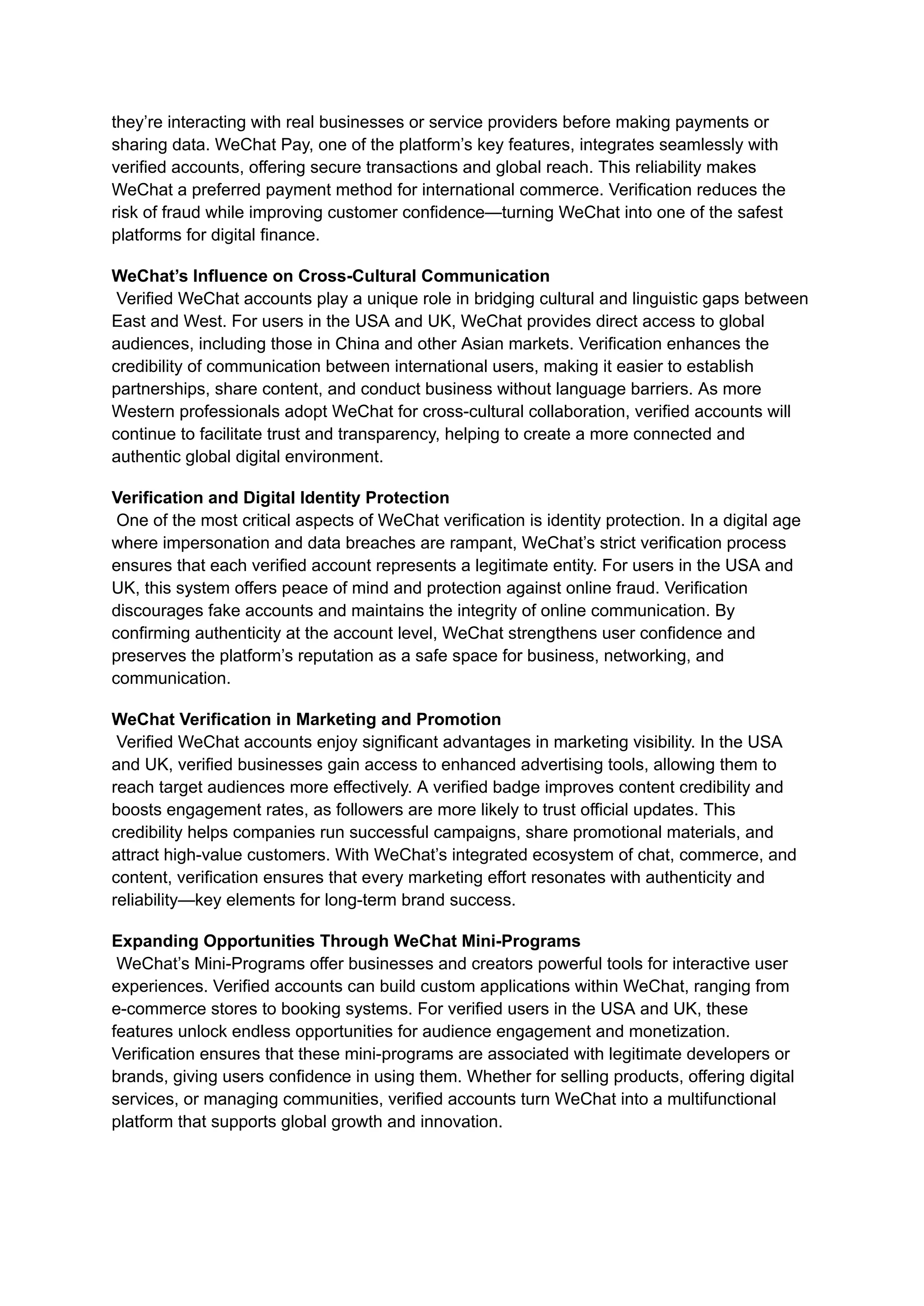 they’re interacting with real businesses or service providers before making payments or
sharing data. WeChat Pay, one of the platform’s key features, integrates seamlessly with
verified accounts, offering secure transactions and global reach. This reliability makes
WeChat a preferred payment method for international commerce. Verification reduces the
risk of fraud while improving customer confidence—turning WeChat into one of the safest
platforms for digital finance.
WeChat’s Influence on Cross-Cultural Communication​
Verified WeChat accounts play a unique role in bridging cultural and linguistic gaps between
East and West. For users in the USA and UK, WeChat provides direct access to global
audiences, including those in China and other Asian markets. Verification enhances the
credibility of communication between international users, making it easier to establish
partnerships, share content, and conduct business without language barriers. As more
Western professionals adopt WeChat for cross-cultural collaboration, verified accounts will
continue to facilitate trust and transparency, helping to create a more connected and
authentic global digital environment.
Verification and Digital Identity Protection​
One of the most critical aspects of WeChat verification is identity protection. In a digital age
where impersonation and data breaches are rampant, WeChat’s strict verification process
ensures that each verified account represents a legitimate entity. For users in the USA and
UK, this system offers peace of mind and protection against online fraud. Verification
discourages fake accounts and maintains the integrity of online communication. By
confirming authenticity at the account level, WeChat strengthens user confidence and
preserves the platform’s reputation as a safe space for business, networking, and
communication.
WeChat Verification in Marketing and Promotion​
Verified WeChat accounts enjoy significant advantages in marketing visibility. In the USA
and UK, verified businesses gain access to enhanced advertising tools, allowing them to
reach target audiences more effectively. A verified badge improves content credibility and
boosts engagement rates, as followers are more likely to trust official updates. This
credibility helps companies run successful campaigns, share promotional materials, and
attract high-value customers. With WeChat’s integrated ecosystem of chat, commerce, and
content, verification ensures that every marketing effort resonates with authenticity and
reliability—key elements for long-term brand success.
Expanding Opportunities Through WeChat Mini-Programs​
WeChat’s Mini-Programs offer businesses and creators powerful tools for interactive user
experiences. Verified accounts can build custom applications within WeChat, ranging from
e-commerce stores to booking systems. For verified users in the USA and UK, these
features unlock endless opportunities for audience engagement and monetization.
Verification ensures that these mini-programs are associated with legitimate developers or
brands, giving users confidence in using them. Whether for selling products, offering digital
services, or managing communities, verified accounts turn WeChat into a multifunctional
platform that supports global growth and innovation.
 
