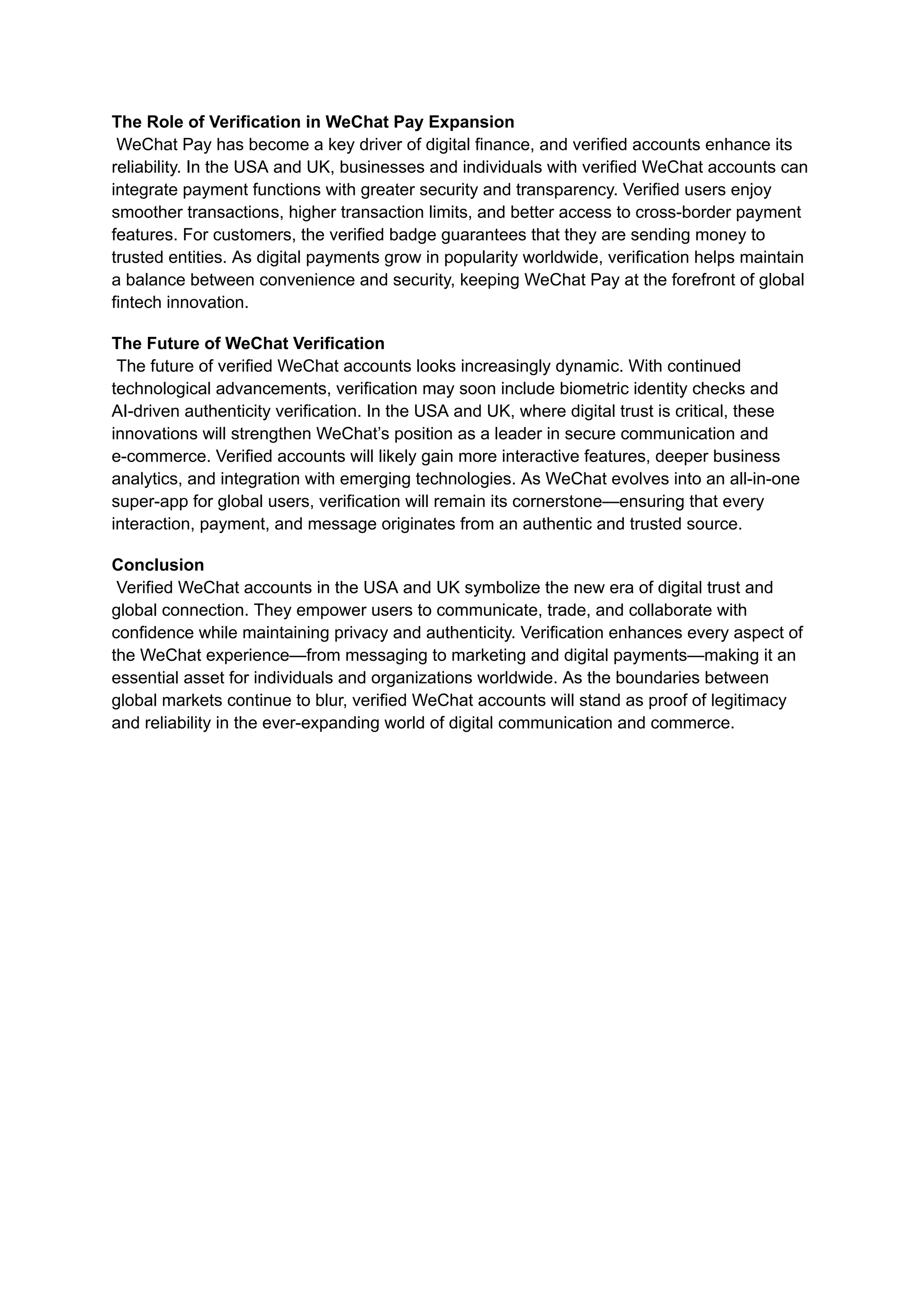 The Role of Verification in WeChat Pay Expansion​
WeChat Pay has become a key driver of digital finance, and verified accounts enhance its
reliability. In the USA and UK, businesses and individuals with verified WeChat accounts can
integrate payment functions with greater security and transparency. Verified users enjoy
smoother transactions, higher transaction limits, and better access to cross-border payment
features. For customers, the verified badge guarantees that they are sending money to
trusted entities. As digital payments grow in popularity worldwide, verification helps maintain
a balance between convenience and security, keeping WeChat Pay at the forefront of global
fintech innovation.
The Future of WeChat Verification​
The future of verified WeChat accounts looks increasingly dynamic. With continued
technological advancements, verification may soon include biometric identity checks and
AI-driven authenticity verification. In the USA and UK, where digital trust is critical, these
innovations will strengthen WeChat’s position as a leader in secure communication and
e-commerce. Verified accounts will likely gain more interactive features, deeper business
analytics, and integration with emerging technologies. As WeChat evolves into an all-in-one
super-app for global users, verification will remain its cornerstone—ensuring that every
interaction, payment, and message originates from an authentic and trusted source.
Conclusion​
Verified WeChat accounts in the USA and UK symbolize the new era of digital trust and
global connection. They empower users to communicate, trade, and collaborate with
confidence while maintaining privacy and authenticity. Verification enhances every aspect of
the WeChat experience—from messaging to marketing and digital payments—making it an
essential asset for individuals and organizations worldwide. As the boundaries between
global markets continue to blur, verified WeChat accounts will stand as proof of legitimacy
and reliability in the ever-expanding world of digital communication and commerce.
 