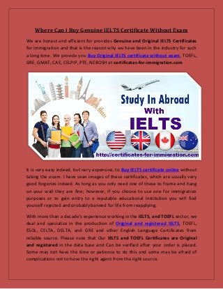Where Can i Buy Genuine IELTS Certificate Without Exam
We are honest and efficient for provides Genuine and Original IELTS Certificates
for immigration and that is the reason why we have been in the industry for such
a long time. We provide you Buy Original IELTS certificate without exam, TOEFL,
GRE, GMAT, CAE, CELPIP, PTE, NEBOSH at certificates-for-immigration.com
It is very easy indeed, but very expensive, to Buy IELTS certificate online without
taking the exam. I have seen images of these certificates, which are usually very
good forgeries indeed. As long as you only need one of these to frame and hang
on your wall they are fine; however, if you choose to use one for immigration
purposes or to gain entry to a reputable educational institution you will find
yourself rejected and probably banned for life from reapplying.
With more than a decade's experience working in the IELTS, and TOEFL sector, we
deal and specialize in the production of Original and registered IELTS, TOEFL,
ESOL, CELTA, DELTA, and GRE and other English Language Certificates from
reliable source. Please note that Our IELTS and TOEFL Certificates are Original
and registered in the data base and Can be verified after your order is placed.
Some may not have the time or patience to do this and some may be afraid of
complications not to have the right agent from the right source.
 
