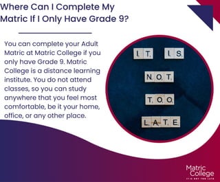 Where Can I Complete My
Matric If I Only Have Grade 9?
You can complete your Adult
Matric at Matric College if you
only have Grade 9. Matric
College is a distance learning
institute. You do not attend
classes, so you can study
anywhere that you feel most
comfortable, be it your home,
office, or any other place.
 