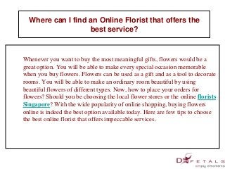 Where can I find an Online Florist that offers the 
best service? 
Whenever you want to buy the most meaningful gifts, flowers would be a 
great option. You will be able to make every special occasion memorable 
when you buy flowers. Flowers can be used as a gift and as a tool to decorate 
rooms. You will be able to make an ordinary room beautiful by using 
beautiful flowers of different types. Now, how to place your orders for 
flowers? Should you be choosing the local flower stores or the online florists 
Singapore? With the wide popularity of online shopping, buying flowers 
online is indeed the best option available today. Here are few tips to choose 
the best online florist that offers impeccable services. 
 