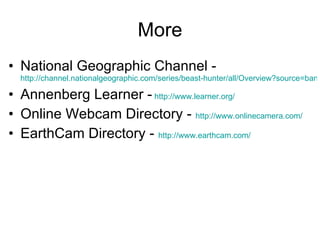 More National Geographic Channel -  http://channel.nationalgeographic.com/series/beast-hunter/all/Overview?source=banner_semgngc_170 Annenberg Learner -   http://www.learner.org/   Online Webcam Directory -  http://www.onlinecamera.com/   EarthCam Directory -  http://www.earthcam.com/   
