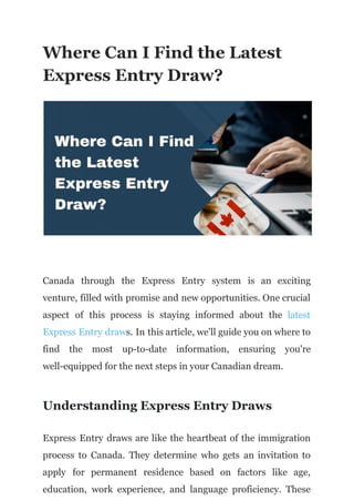 Where Can I Find the Latest
Express Entry Draw?
Canada through the Express Entry system is an exciting
venture, filled with promise and new opportunities. One crucial
aspect of this process is staying informed about the latest
Express Entry draws. In this article, we'll guide you on where to
find the most up-to-date information, ensuring you're
well-equipped for the next steps in your Canadian dream.
Understanding Express Entry Draws
Express Entry draws are like the heartbeat of the immigration
process to Canada. They determine who gets an invitation to
apply for permanent residence based on factors like age,
education, work experience, and language proficiency. These
 