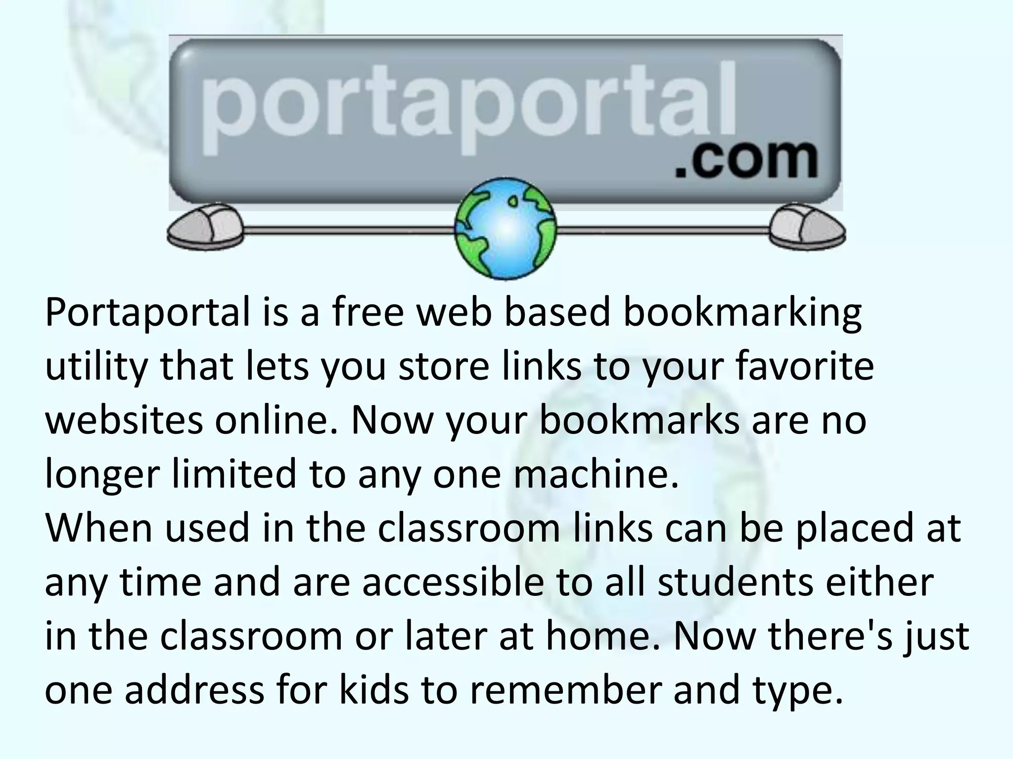 Portaportal is a free web based bookmarking
utility that lets you store links to your favorite
websites online. Now your bookmarks are no
longer limited to any one machine.
When used in the classroom links can be placed at
any time and are accessible to all students either
in the classroom or later at home. Now there's just
one address for kids to remember and type.
 