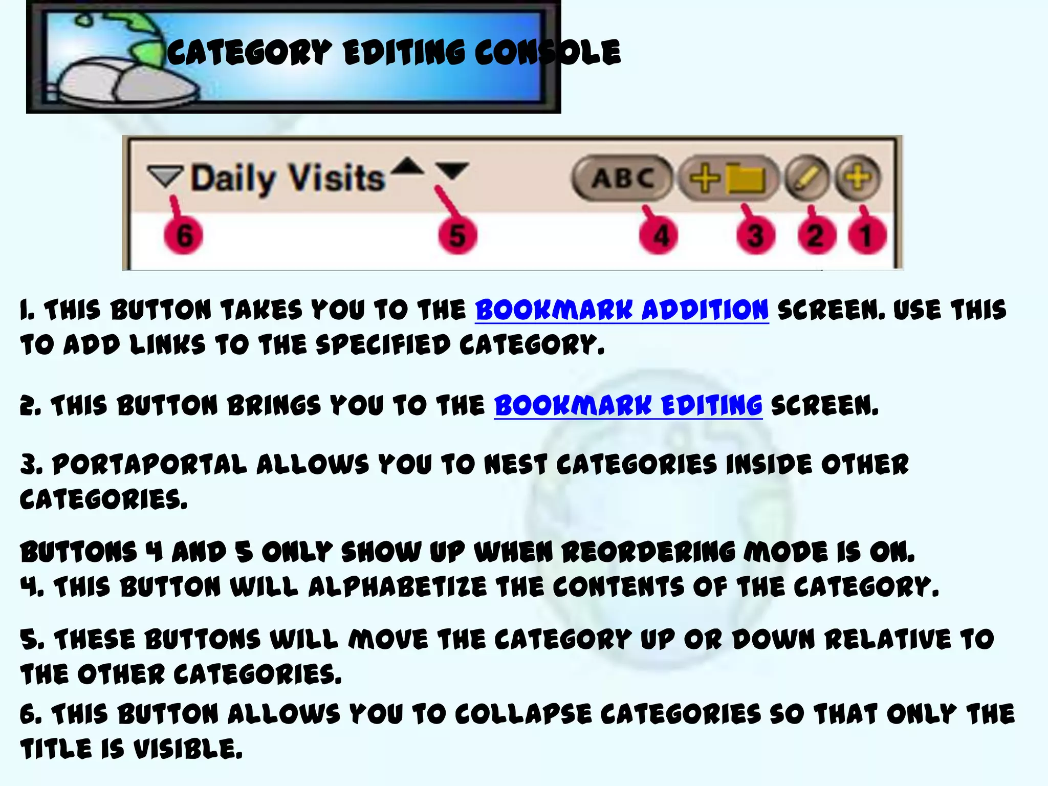 Category Editing Console




1. This button takes you to the Bookmark Addition screen. Use this
to add links to the specified category.

2. This button brings you to the Bookmark Editing screen.

3. Portaportal allows you to nest categories inside other
categories.
Buttons 4 and 5 only show up when reordering mode is on.
4. This button will alphabetize the contents of the category.
5. These buttons will move the category up or down relative to
the other categories.
6. This button allows you to collapse categories so that only the
title is visible.
 
