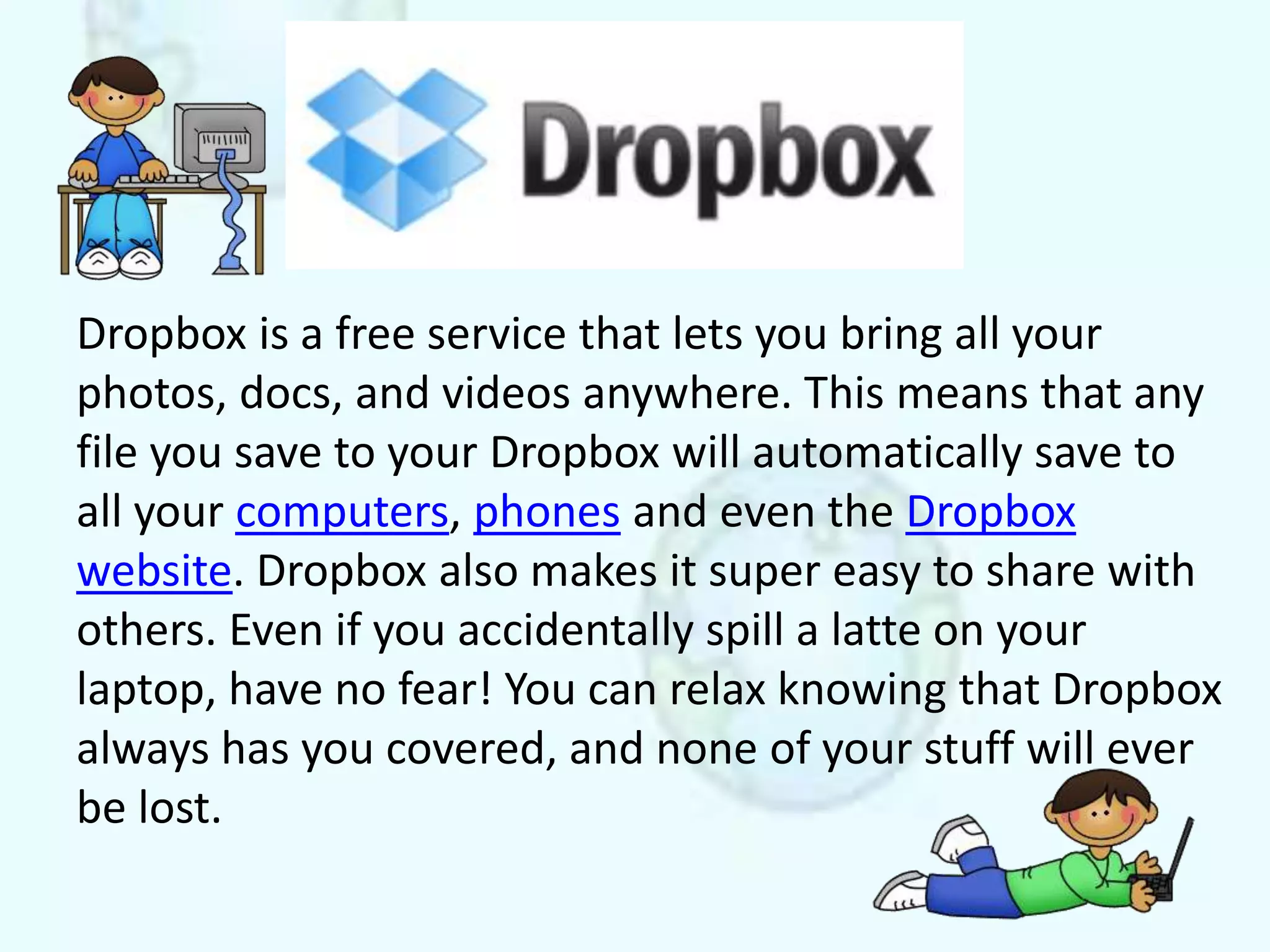 Dropbox is a free service that lets you bring all your
photos, docs, and videos anywhere. This means that any
file you save to your Dropbox will automatically save to
all your computers, phones and even the Dropbox
website. Dropbox also makes it super easy to share with
others. Even if you accidentally spill a latte on your
laptop, have no fear! You can relax knowing that Dropbox
always has you covered, and none of your stuff will ever
be lost.
 