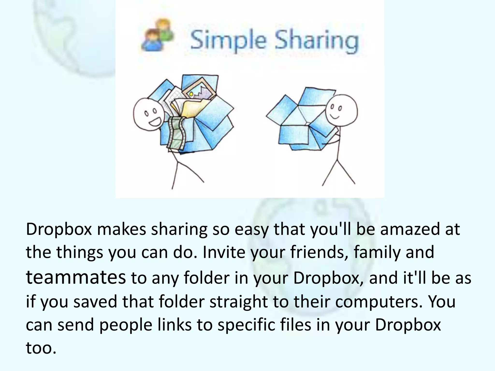 Dropbox makes sharing so easy that you'll be amazed at
the things you can do. Invite your friends, family and
teammates to any folder in your Dropbox, and it'll be as
if you saved that folder straight to their computers. You
can send people links to specific files in your Dropbox
too.
 