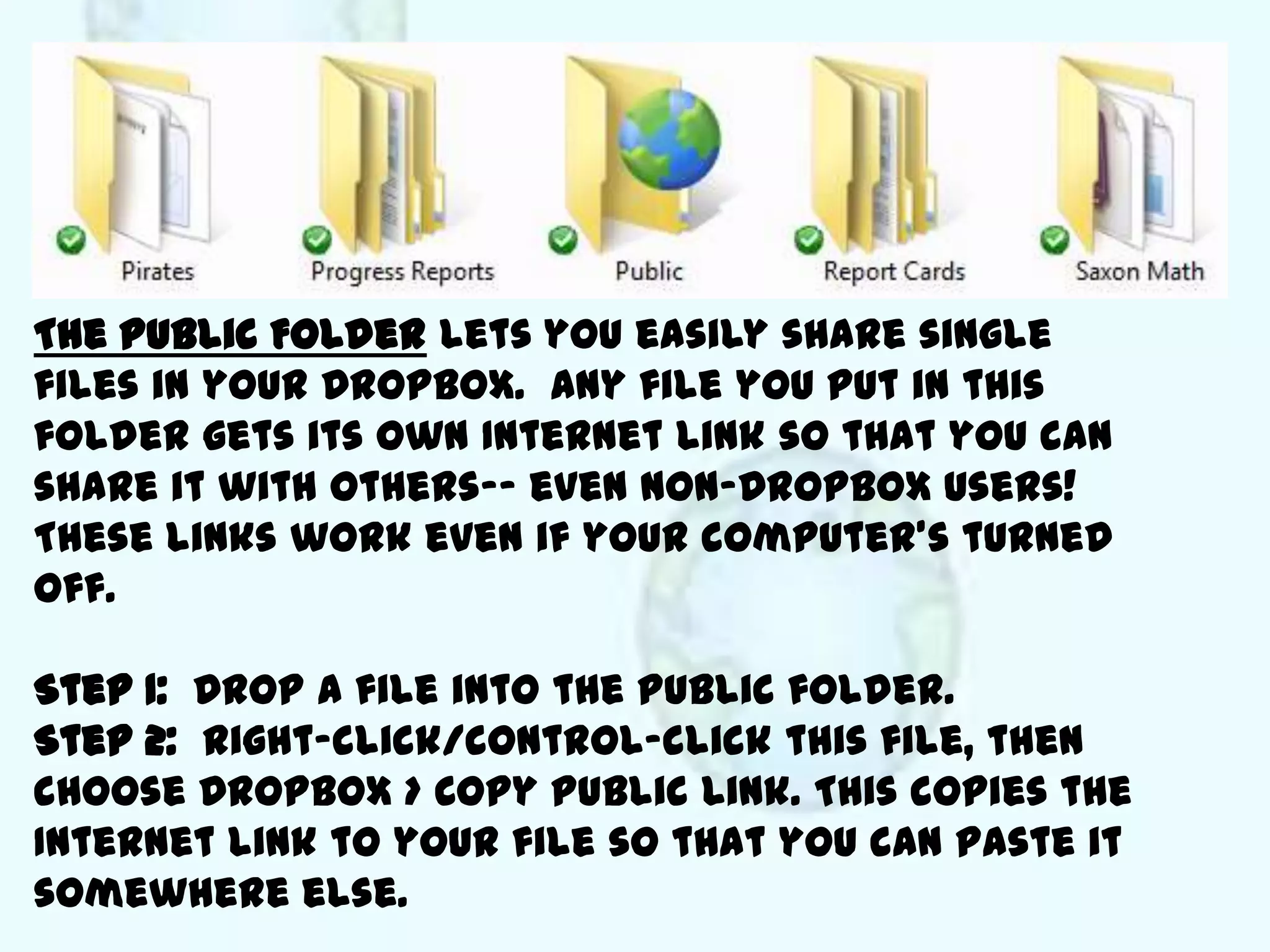 The Public Folder lets you easily share single
files in your Dropbox. Any file you put in this
folder gets its own Internet link so that you can
share it with others-- even non-Dropbox users!
These links work even if your computer’s turned
off.

Step 1: Drop a file into the Public folder.
Step 2: Right-click/control-click this file, then
choose Dropbox > Copy Public Link. This copies the
Internet link to your file so that you can paste it
somewhere else.
 