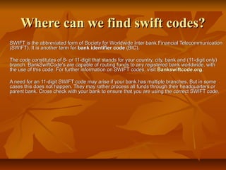 Where can we find swift codes?Where can we find swift codes?
SWIFT is the abbreviated form of Society for Worldwide Inter bank Financial TelecommunicationSWIFT is the abbreviated form of Society for Worldwide Inter bank Financial Telecommunication
(SWIFT). It is another term for(SWIFT). It is another term for bank identifier codebank identifier code (BIC).(BIC).
The code constitutes of 8- or 11-digit that stands for your country, city, bank and (11-digit only)The code constitutes of 8- or 11-digit that stands for your country, city, bank and (11-digit only)
branch. BankSwiftCode's are capable of routing funds to any registered bank worldwide, withbranch. BankSwiftCode's are capable of routing funds to any registered bank worldwide, with
the use of this code. For further information on SWIFT codes, visitthe use of this code. For further information on SWIFT codes, visit Bankswiftcode.orgBankswiftcode.org..
A need for an 11-digit SWIFT code may arise if your bank has multiple branches. But in someA need for an 11-digit SWIFT code may arise if your bank has multiple branches. But in some
cases this does not happen. They may rather process all funds through their headquarters orcases this does not happen. They may rather process all funds through their headquarters or
parent bank. Cross check with your bank to ensure that you are using the correct SWIFT code.parent bank. Cross check with your bank to ensure that you are using the correct SWIFT code.
 