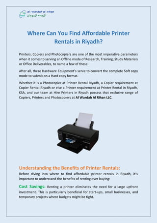Where Can You Find Affordable Printer
Rentals in Riyadh?
Printers, Copiers and Photocopiers are one of the most imperative parameters
when it comes to serving an Offline mode of Research, Training, Study Materials
or Office Deliverables, to name a few of these.
After all, these Hardware Equipment’s serve to convert the complete Soft copy
mode to submit on a Hard copy format.
Whether it is a Photocopier at Printer Rental Riyadh, a Copier requirement at
Copier Rental Riyadh or else a Printer requirement at Printer Rental in Riyadh,
KSA, and our team at Hire Printers in Riyadh possess that exclusive range of
Copiers, Printers and Photocopiers at Al Wardah Al Rihan LLC.
Understanding the Benefits of Printer Rentals:
Before diving into where to find affordable printer rentals in Riyadh, it’s
important to understand the benefits of renting over buying:
Cost Savings: Renting a printer eliminates the need for a large upfront
investment. This is particularly beneficial for start-ups, small businesses, and
temporary projects where budgets might be tight.
 