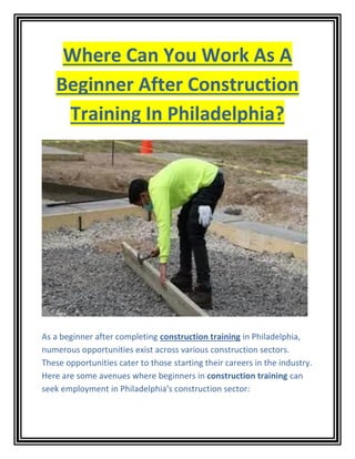 Where Can You Work As A
Beginner After Construction
Training In Philadelphia?
As a beginner after completing construction training in Philadelphia,
numerous opportunities exist across various construction sectors.
These opportunities cater to those starting their careers in the industry.
Here are some avenues where beginners in construction training can
seek employment in Philadelphia's construction sector:
 