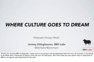 WHERE CULTURE GOES TO DREAM 
Belgrade Design Week 
Jeremy Ettinghausen, BBH Labs 
@bbhlabs/@jeremyet 
BBH Labs 
Thanks for inviting BBH to Belgrade. I hope you’re not going to be disappointed that the next 30 minutes is not going 
to be filled with a showreel of adverts from the last 30-odd years. But I will show you one advert that is important to 
BBH as an agency and important for this talk. 
 