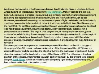Another of her favourites is the Hungarian designer László Moholy-Nagy, a charismatic figure
whose students at the Bauhaus named him Holy Mahogany. Moholy took to dressing in a
boiler suit, not just as a practical measure but as a symbolic garment, marking his commitment
to making the rapprochement between industry and art. He invented theLight Space
Modulator, a machine for creating the experimental pools of light and shade, an object Moholy
considered so essential to his work that he took it with him in his flight from Nazi Germany in
the mid-1930s. To get this peculiar contraption through various European customs he described
it as hairdressing equipment. Rawsthorn adopts Moholy's central tenet: "Design is not a
profession but an attitude." She argues that design is not, as most people construe it, just a
matter of superficial styling. It's not simply the curves on a sleekly covetable sofa or the angle of
those glamorous high heels. According to Rawsthorn, design is "concerned with the whole
process of analysis, visualisation, planning and execution". It affects all human lives, for better or
for worse.
She draws pertinent examples from her own experience. Rawsthorn, author of a very good
biography of Yves St Laurent and now design critic of the International Herald Tribune, is a
seasoned traveller and she describes the bliss of arriving in the clarity and orderliness of Zurich
airport as opposed to the bewildering chaos of Heathrow or JFK. The difference is simply a
question of the signage, implemented in Zurich back in the 1970s by the brilliant Swiss graphic
designer Ruedi Rüegg. Where at Heathrow the competing signs and symbols induce panic, in
Zurich the traveller feels calm and in control.
 