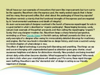 We all have our own examples of innovations that seem like improvements but turn out to
be the opposite. Rawsthorn cites the espresso pod, the neatly sealed capsule that is faster
and less messy than ground coffee. But what about the packaging of those tiny capsules?
Rawsthorn reminds us sternly that the functional strengths of the espresso pod are negated
by its "environmental weaknesses and death of integrity".
An even worse example of designer overload is the bunch of bananas repackaged for sale in
a supermarket in what is described as "organic packaging". Repackaging bananas, surely
nature's best example of the perfect pre-pack, and then calling the repackaging "organic"?
Surely that way designer madness lies. Rawsthorn keeps a sharp historical perspective,
reminding us of how Giorgio Vasari in the 16th century defined Leonardo da Vinci as an
early example of a designer after seeing his immaculately detailed drawings for machinery
and engines. But her new book is intended less as design history, and more a succinct survey
in 13 brisk chapters of where design is now.
The effect of digital technology is proving both liberating and unsettling. The things we see
and use are changing with unprecedented speed as attention spans grow shorter, visual
awareness heightens and desires for distractions intensify. New products are being invented
almost daily while others become obsolete. What happened to the telephone? Who needs
an alarm clock when your smartphone will awaken you? For some, these rapid changes
seem baffling. Rawsthorn sees the "elemental role" of design in acting as our friendly
negotiant of change.
 