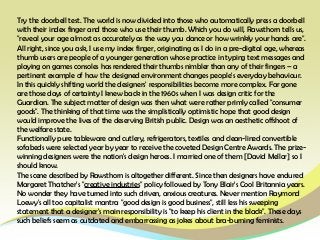 Try the doorbell test. The world is now divided into those who automatically press a doorbell
with their index finger and those who use their thumb. Which you do will, Rawsthorn tells us,
"reveal your age almost as accurately as the way you dance or how wrinkly your hands are".
All right, since you ask, I use my index finger, originating as I do in a pre-digital age, whereas
thumb users are people of a younger generation whose practice in typing text messages and
playing on games consoles has rendered their thumbs nimbler than any of their fingers – a
pertinent example of how the designed environment changes people's everyday behaviour.
In this quickly shifting world the designers' responsibilities become more complex. Far gone
are those days of certainty I knew back in the 1960s when I was design critic for the
Guardian. The subject matter of design was then what were rather primly called "consumer
goods". The thinking of that time was the simplistically optimistic hope that good design
would improve the lives of the deserving British public. Design was an aesthetic offshoot of
the welfare state.
Functionally pure tableware and cutlery, refrigerators, textiles and clean-lined convertible
sofabeds were selected year by year to receive the coveted Design Centre Awards. The prize-
winning designers were the nation's design heroes. I married one of them [David Mellor] so I
should know.
The scene described by Rawsthorn is altogether different. Since then designers have endured
Margaret Thatcher's "creative industries" policy followed by Tony Blair's Cool Britannia years.
No wonder they have turned into such driven, anxious creatures. Never mention Raymond
Loewy's all too capitalist mantra "good design is good business", still less his sweeping
statement that a designer's main responsibility is "to keep his client in the black". These days
such beliefs seem as outdated and embarrassing as jokes about bra-burning feminists.
 