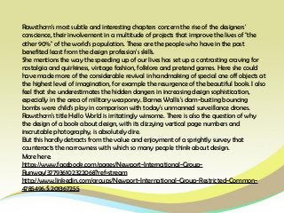 Rawsthorn's most subtle and interesting chapters concern the rise of the designers'
conscience, their involvement in a multitude of projects that improve the lives of "the
other 90%" of the world's population. These are the people who have in the past
benefited least from the design profession's skills.
She mentions the way the speeding up of our lives has set up a contrasting craving for
nostalgia and quirkiness, vintage fashion, folklore and pretend games. Here she could
have made more of the considerable revival in handmaking of special one off objects at
the highest level of imagination, for example the resurgence of the beautiful book. I also
feel that she underestimates the hidden dangers in increasing design sophistication,
especially in the area of military weaponry. Barnes Wallis's dam-busting bouncing
bombs were child's play in comparison with today's unmanned surveillance drones.
Rawsthorn's title Hello World is irritatingly winsome. There is also the question of why
the design of a book about design, with its dizzying vertical page numbers and
inscrutable photography, is absolutely dire.
But this hardly detracts from the value and enjoyment of a sprightly survey that
counteracts the narrowness with which so many people think about design.
More here:
https://www.facebook.com/pages/Newport-International-Group-
Runway/377936102322068?ref=stream
http://www.linkedin.com/groups/Newport-International-Group-Restricted-Common-
4785496.S.201367255
 