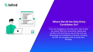 Where Did All the Data Entry
Candidates Go?
If you are struggling to hire data entry roles to help
you extract data from documents, please take
comfort in the fact that you are not the only one.
Businesses and institutions of all sizes, including
the IRS, are struggling with an acute labor
shortage.
 