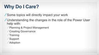 Why Do I Care?
Some topics will directly impact your work
Understanding the changes in the role of the Power User
help with:
Planning & Project Management
Creating Governance
Training
Support
Adoption
10
 