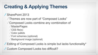 Creating & Applying Themes
SharePoint 2013
Themes are now part of “Composed Looks”
Composed Looks combine any combination of
MasterPages
CSS file(s)
Color pallets
Font schemes (optional)
Background image (optional)
Editing of Composed Looks is simple but lacks functionality*
Custom Composed Looks too difficult?
17
 