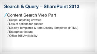 Search & Query – SharePoint 2013
Content Search Web Part
Scope: anything crawled
Lots of options for queries
Display Templates & Item Display Templates (HTML)
Enterprise feature
Office 365 Availability*
 