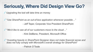 Seriously, Where Did Design View Go?
"Use SharePoint as an out-of-box application whenever possible…”
- Jeff Teper, Corporate Vice President SharePoint
"We’d like to see all of our customers move to the cloud…”
- Kirk DelBene, President, Microsoft Office
“Investing heavily in SharePoint Designer does not make financial sense and
does not fully comply with Microsoft’s overall strategy for SharePoint”
- Patrick O’Toole
Upgrading the tool will take time an money
 