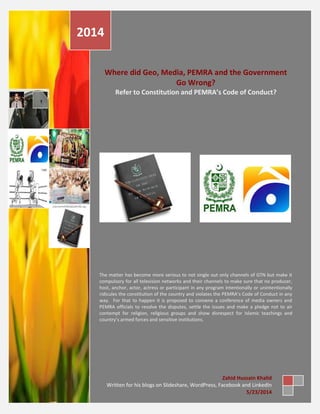 Where did Geo, Media, PEMRA and the Government
Go Wrong?
Refer to Constitution and PEMRA’s Code of Conduct?
The matter has become more serious to not single out only channels of GTN but make it
compulsory for all television networks and their channels to make sure that no producer,
host, anchor, actor, actress or participant in any program intentionally or unintentionally
ridicules the constitution of the country and violates the PEMRA’s Code of Conduct in any
way. For that to happen it is proposed to convene a conference of media owners and
PEMRA officials to resolve the disputes, settle the issues and make a pledge not to air
contempt for religion, religious groups and show disrespect for Islamic teachings and
country’s armed forces and sensitive institutions.
2014
Zahid Hussain Khalid
Written for his blogs on Slideshare, WordPress, Facebook and LinkedIn
5/23/2014
 