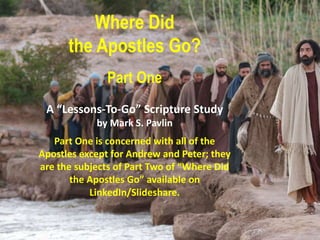 Where Did
the Apostles Go?
Part One
A “Lessons-To-Go” Scripture Study
by Mark S. Pavlin
Part One is concerned with all of the
Apostles except for Andrew and Peter; they
are the subjects of Part Two of “Where Did
the Apostles Go” available on
LinkedIn/Slideshare.
 