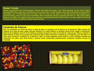 Easter Candy
Another egg-shaped candy, the jelly beans, became associated with Easter in the 1930s (although the jelly bean’s origins
reportedly date all the way back to a Biblical-era concoction called a Turkish Delight). According to the National Confectioners
Association, over 16 billion jelly beans are made in the U.S. each year for Easter. For the past decade, the top-selling non-
chocolate Easter candy has been the marshmallow Peep. Founded by Russian immigrant Sam Born in 1923, began selling
Peeps in the 1950s. The original Peeps were handmade, marshmallow-flavored yellow chicks, but other shapes and flavors
were later introduced, including chocolate mousse bunnies.
Caramelo de Pascua
Otra, los caramelos con forma de huevo, la haba de jalea, se asociaron con la Pascua en la década de 1930, (aunque los
orígenes de la haba de jalea, según informes basados en la época bíblica, se llamaron delicia turca). Según la Asociación
Nacional de Confiteros, más de 16 mil millones caramelos de goma se hacen en los EE.UU. cada año por Pascua. Durante la
última década, el dulce sin chocolate más vendido ha sido el Peep malvavisco. Fundado por el inmigrante ruso, Sam Born, en
1923, quien comenzó a venderlos en la década de 1950. Los Peep originales fueron hechos a mano, polluelos amarillos de
malvavisco con sabor, pero otras formas y sabores fueron introducidos posteriormente, incluyendo conejitos mousse de
chocolate.
 
