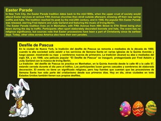 Easter Parade
In New York City, the Easter Parade tradition dates back to the mid-1800s, when the upper crust of society would
attend Easter services at various Fifth Avenue churches then stroll outside afterward, showing off their new spring
outfits and hats. The tradition reached its peak by the mid-20th century, and in 1948, the popular film Easter Parade
was released, starring Fred Astaire and Judy Garland and featuring the music of Irving Berlin.
The Easter Parade tradition lives on in Manhattan, with Fifth Avenue from 49th Street to 57th Street being shut
down during the day to traffic. Participants often sport elaborately decorated bonnets and hats. The event has no
religious significance, but sources note that Easter processions have been a part of Christianity since its earliest
days. Today, other cities across America also have their own parades.
Desfile de Pascua
En la ciudad de Nueva York, la tradición del desfile de Pascua se remonta a mediados de la década de 1800,
cuando la alta sociedad solía asistir a los servicios de Semana Santa en varias iglesias de la Quinta Avenida y
luego pasear, mostrando su ropa y sombreros nuevos de primavera. La tradición alcanzó su alza a mediados del
siglo XX, y en 1948, una película popular “El Desfile de Pascua” se inauguró, protagonizada por Fred Astaire y
Judy Garland con la música de Irving Berlin.
La tradición del desfile de Pascua se practica en Manhattan, en la Quinta Avenida desde la calle 49 a la calle 57,
estando cerrada durante el día para el tráfico. Los participantes lucen gorros casuales y sombreros de elaborada
decoración. El evento no tiene un significado religioso, pero hay fuentes que cuentan que las procesiones de
Semana Santa han sido parte del cristianismo desde sus primeros días. Hoy en día, otras ciudades en todo
Estados Unidos también tienen sus propios desfiles.
 