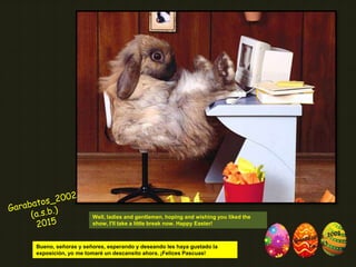 Well, ladies and gentlemen, hoping and wishing you liked the
show, I'll take a little break now. Happy Easter!
Bueno, señoras y señores, esperando y deseando les haya gustado la
exposición, yo me tomaré un descansito ahora. ¡Felices Pascuas!
 