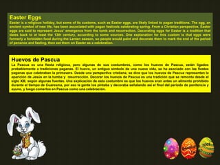 Easter Eggs
Easter is a religious holiday, but some of its customs, such as Easter eggs, are likely linked to pagan traditions. The egg, an
ancient symbol of new life, has been associated with pagan festivals celebrating spring. From a Christian perspective, Easter
eggs are said to represent Jesus’ emergence from the tomb and resurrection. Decorating eggs for Easter is a tradition that
dates back to at least the 13th century, according to some sources. One explanation for this custom is that eggs were
formerly a forbidden food during the Lenten season, so people would paint and decorate them to mark the end of the period
of penance and fasting, then eat them on Easter as a celebration.
Huevos de Pascua
La Pascua es una fiesta religiosa, pero algunas de sus costumbres, como los huevos de Pascua, están ligados
probablemente a tradiciones paganas. El huevo, un antiguo símbolo de una nueva vida, se ha asociado con las fiestas
paganas que celebraban la primavera. Desde una perspectiva cristiana, se dice que los huevos de Pascua representan la
aparición de Jesús en la tumba y resurrección. Decorar los huevos de Pascua es una tradición que se remonta desde el
siglo XIII, según algunas fuentes. Una explicación de esta costumbre es que los huevos eran antes un alimento prohibido
durante el tiempo de Cuaresma, por eso la gente los pintaba y decoraba señalando así el final del período de penitencia y
ayuno, y luego comerlos en Pascua como una celebración.
 